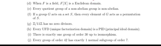 (d) When F is a field, F[X] is a Euclidean domain.
(e) Every quotient group of a non-abelian group is non-abelian.
(f) If a group G acts on a set S, then every element of G acts as a permutation
of S.
(g) Z/11Z has no zero divisors.
(h) Every UFD (unique factorization domain) is a PID (principal ideal domain).
(i) There is exactly one group of order 30 up to isomorphism.
G) Every group of order 42 has exactly 1 normal subgroup of order 7.
