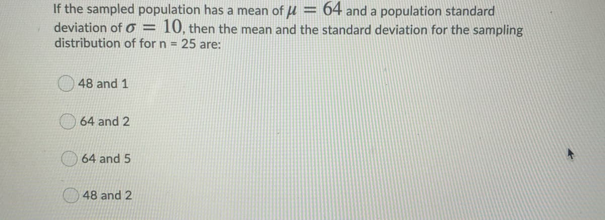 If the sampled population has a mean of u = 64 and a population standard
10, then the mean and the standard deviation for the sampling
deviation of o =
distribution of for n = 25 are:
48 and 1
64 and 2
O64 and 5
48 and 2

