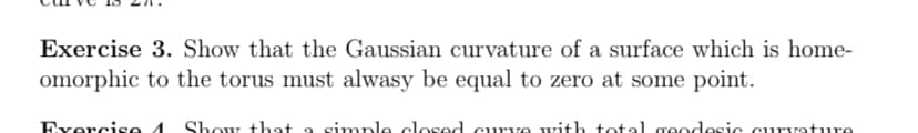 Exercise 3. Show that the Gaussian curvature of a surface which is home-
omorphic to the torus must alwasy be equal to zero at some point.
Exercise 4 Show that a simple closed curve with total geodesic curvature
