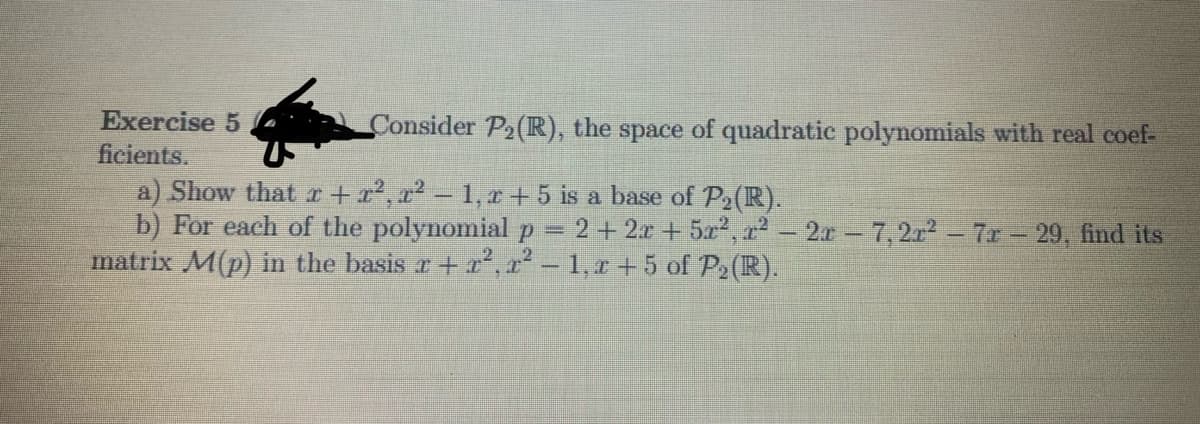 Exercise 5
Consider P2(R), the space of quadratic polynomials with real coef-
ficients.
a) Show that r + x², a² – 1, r +5 is a base of P2(R).
b) For each of the polynomial p = 2 +2r + 5x2, r2- 2r-7,2r2 - 7r 29, find its
matrix M(p) in the basis r + r², 2² – 1,r + 5 of P2(R).
%3D
