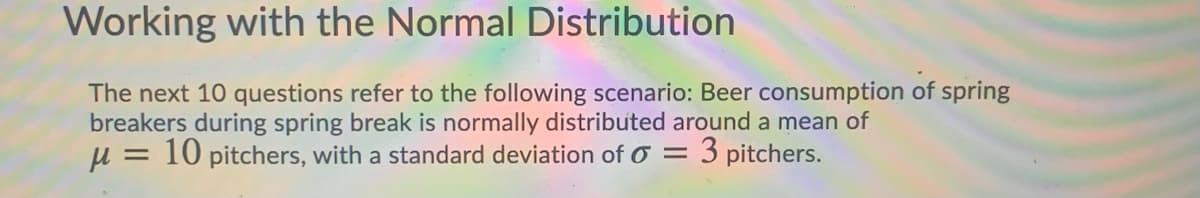 Working with the Normal Distribution
The next 10 questions refer to the following scenario: Beer consumption of spring
breakers during spring break is normally distributed around a mean of
u = 10 pitchers, with a standard deviation of O =
3 pitchers.
