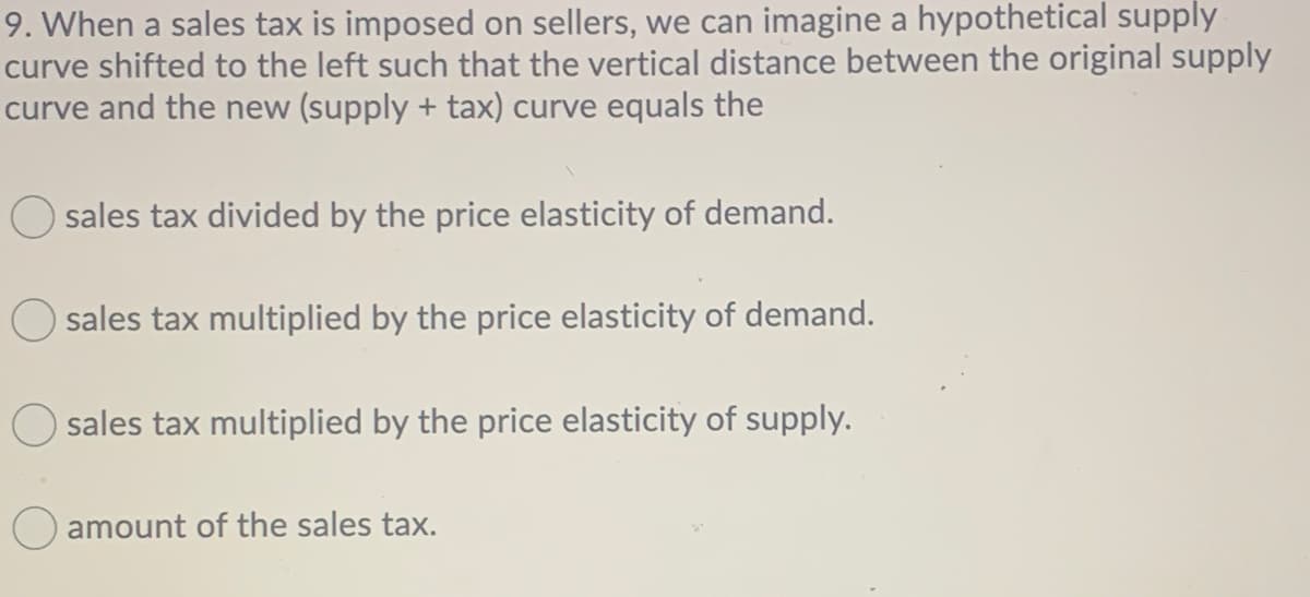 9. When a sales tax is imposed on sellers, we can imagine a hypothetical supply
curve shifted to the left such that the vertical distance between the original supply
curve and the new (supply + tax) curve equals the
sales tax divided by the price elasticity of demand.
sales tax multiplied by the price elasticity of demand.
sales tax multiplied by the price elasticity of supply.
amount of the sales tax.
