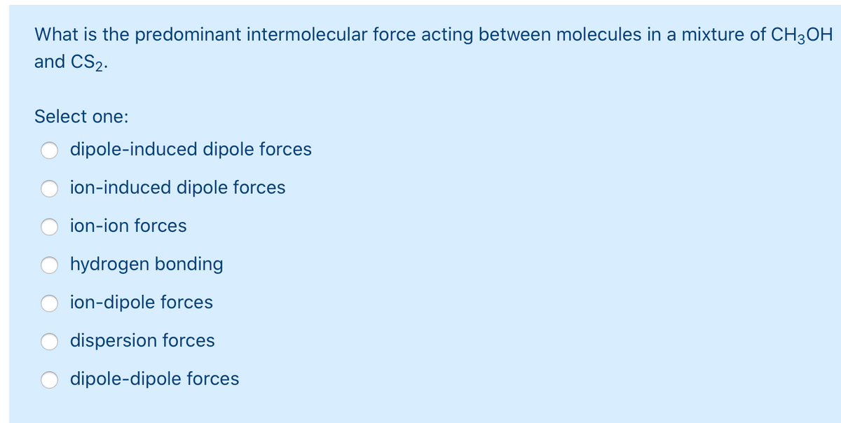 What is the predominant intermolecular force acting between molecules in a mixture of CH3OH
and CS2.
Select one:
dipole-induced dipole forces
ion-induced dipole forces
ion-ion forces
hydrogen bonding
ion-dipole forces
dispersion forces
dipole-dipole forces
