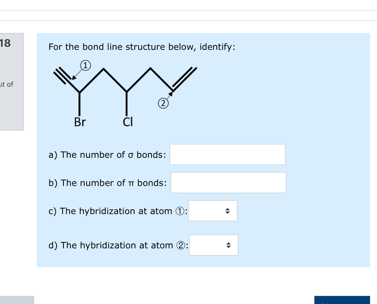 18
For the bond line structure below, identify:
ut of
2)
Br
ČI
a) The number of o bonds:
b) The number of T bonds:
c) The hybridization at atom 0:
d) The hybridization at atom 2:
