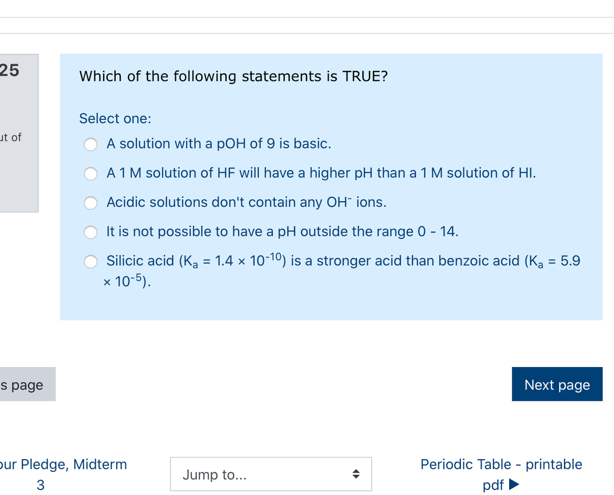 25
Which of the following statements is TRUE?
Select one:
ut of
A solution with a pOH of 9 is basic.
A 1M solution of HF will have a higher pH than a 1 M solution of HI.
Acidic solutions don't contain any OH¯ ions.
It is not possible to have a pH outside the range 0 - 14.
Silicic acid (Ka = 1.4 x 10-10) is a stronger acid than benzoic acid (Ką = 5.9
x 10-5).
%3D
s page
Next page
pur Pledge, Midterm
Periodic Table - printable
Jump to...
3
pdf
