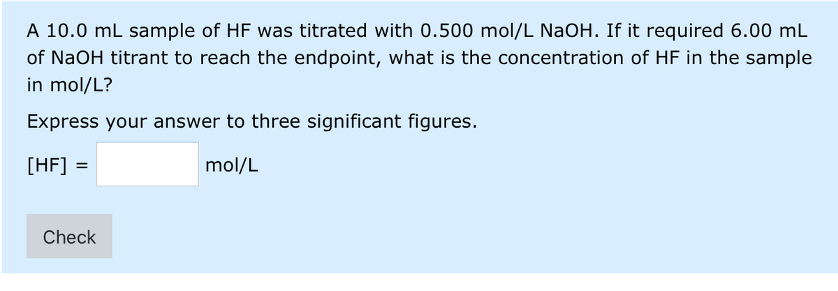 A 10.0 mL sample of HF was titrated with 0.500 mol/L NaOH. If it required 6.00 mL
of NaOH titrant to reach the endpoint, what is the concentration of HF in the sample
in mol/L?
Express your answer to three significant figures.
[HF] =
mol/L
Check

