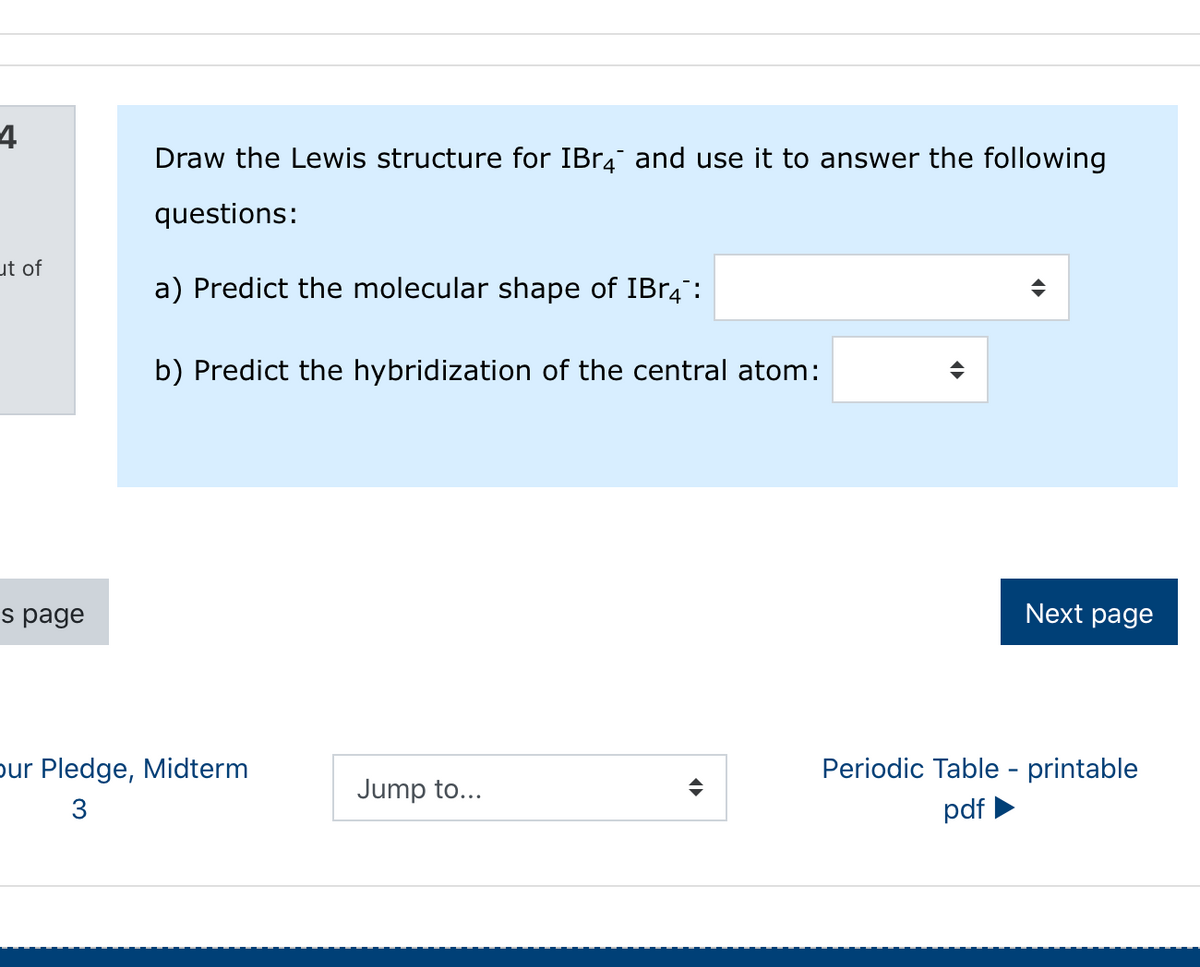 4
Draw the Lewis structure for IBR4 and use it to answer the following
questions:
ut of
a) Predict the molecular shape of IBR4:
b) Predict the hybridization of the central atom:
s page
Next page
pur Pledge, Midterm
Periodic Table - printable
Jump to...
3
pdf
