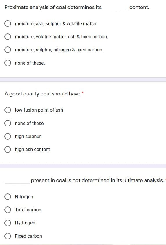 Proximate analysis of coal determines its
content.
moisture, ash, sulphur & volatile matter.
moisture, volatile matter, ash & fixed carbon.
moisture, sulphur, nitrogen & fixed carbon.
none of these.
A good quality coal should have *
low fusion point of ash
O none of these
high sulphur
high ash content
present in coal is not determined in its ultimate analysis.
Nitrogen
Total carbon
Hydrogen
Fixed carbon
