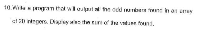 10. Write a program that will output all the odd numbers found in an array
of 20 integers. Display also the sum of the values found.
