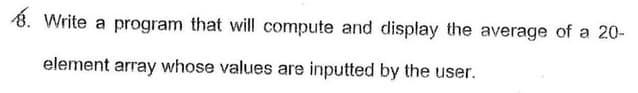 8. Write a program that will compute and display the average of a 20-
element array whose values are inputted by the user.
