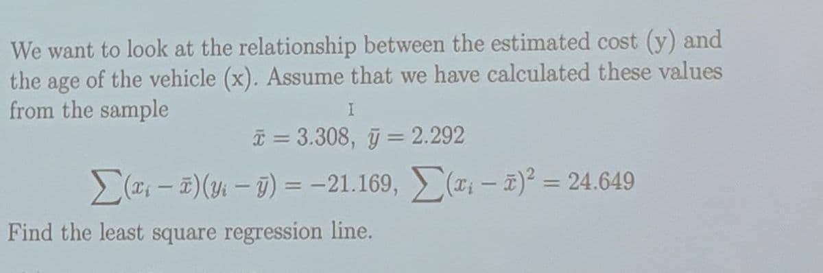 We want to look at the relationship between the estimated cost (y) and
the age of the vehicle (x). Assume that we have calculated these values
from the sample
I
x = 3.308, y = 2.292
Σ(x-x)(y₁ - y) = -21.169, (x - 2)² = 24.649
Find the least square regression line.