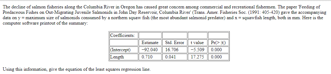 The decline of salmon fisheries along the Columbia River in Oregon has caused great concern among commercial and recreational fishermen. The paper 'Feeding of
Predaceous Fishes on Out-Migrating Juvenile Salmonids in John Day Reservoir, Columbia River' (Trans. Amer. Fisheries Soc. (1991: 405-420) gave the accompanying
data on y = maximum size of salmonids consumed by a northern squaw fish (the most abundant salmonid predator) and x = squawfish length, both in mm. Here is the
computer software printout of the summary:
Coefficients:
(Intercept)
Length
Estimate
-92.040
0.710
Using this information, give the equation of the least squares regression line.
Std. Error
16.706
0.041
t value
-5.509
17.275 0.000
Pr(> t)
0.000