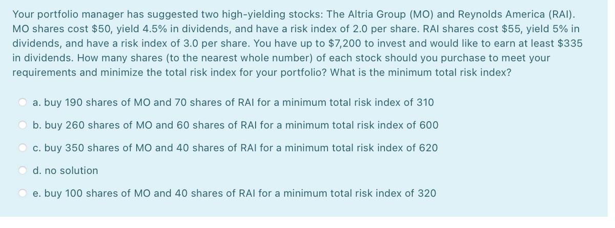 Your portfolio manager has suggested two high-yielding stocks: The Altria Group (MO) and Reynolds America (RAI).
MO shares cost $50, yield 4.5% in dividends, and have a risk index of 2.0 per share. RAI shares cost $55, yield 5% in
dividends, and have a risk index of 3.0 per share. You have up to $7,200 to invest and would like to earn at least $335
in dividends. How many shares (to the nearest whole number) of each stock should you purchase to meet your
requirements and minimize the total risk index for your portfolio? What is the minimum total risk index?
a. buy 190 shares of MO and 70 shares of RAI for a minimum total risk index of 310
b. buy 260 shares of MO and 60 shares of RAI for a minimum total risk index of 600
O c. buy 350 shares of MO and 40 shares of RAI for a minimum total risk index of 620
d. no solution
e. buy 100 shares of MO and 40 shares of RAI for a minimum total risk index of 320
