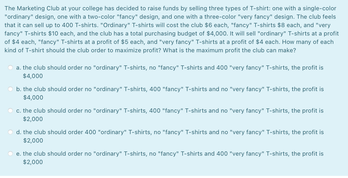 The Marketing Club at your college has decided to raise funds by selling three types of T-shirt: one with a single-color
"ordinary" design, one with a two-color "fancy" design, and one with a three-color "very fancy" design. The club feels
that it can sell up to 400 T-shirts. "Ordinary" T-shirts will cost the club $6 each, "fancy" T-shirts $8 each, and "very
fancy" T-shirts $10 each, and the club has a total purchasing budget of $4,000. It will sell "ordinary" T-shirts at a profit
of $4 each, "fancy" T-shirts at a profit of $5 each, and "very fancy" T-shirts at a profit of $4 each. How many of each
kind of T-shirt should the club order to maximize profit? What is the maximum profit the club can make?
a. the club should order no "ordinary" T-shirts, no "fancy" T-shirts and 400 "very fancy" T-shirts, the profit is
$4,000
O b. the club should order no "ordinary" T-shirts, 400 "fancy" T-shirts and no "very fancy" T-shirts, the profit is
$4,000
c. the club should order no "ordinary" T-shirts, 400 "fancy" T-shirts and no "very fancy" T-shirts, the profit is
$2,000
O d. the club should order 400 "ordinary" T-shirts, no "fancy" T-shirts and no "very fancy" T-shirts, the profit is
$2,000
e. the club should order no "ordinary" T-shirts, no "fancy" T-shirts and 400 "very fancy" T-shirts, the profit is
$2,000
