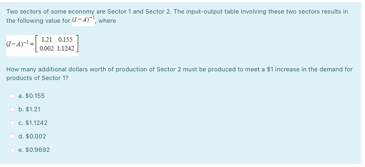 Two sectors of some economy are Sector 1 and Sector 2. The input-output table involving these two sectors results in
the following value for (I-4)-, where
1.21 0.155
(I-A)-! =
0.002 1.1242
How many additional dollars worth of production of Sector 2 must be produced to meet a $1 increase in the demand for
products of Sector 1?
a. $0.155
O b. $1.21
O c. $1.1242
O d. $0.002
O e. $0.9692
