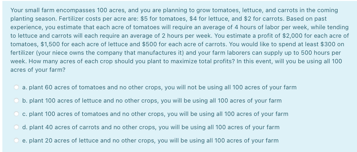 Your small farm encompasses 100 acres, and you are planning to grow tomatoes, lettuce, and carrots in the coming
planting season. Fertilizer costs per acre are: $5 for tomatoes, $4 for lettuce, and $2 for carrots. Based on past
experience, you estimate that each acre of tomatoes will require an average of 4 hours of labor per week, while tending
to lettuce and carrots will each require an average of 2 hours per week. You estimate a profit of $2,000 for each acre of
tomatoes, $1,500 for each acre of lettuce and $500 for each acre of carrots. You would like to spend at least $300 on
fertilizer (your niece owns the company that manufactures it) and your farm laborers can supply up to 500 hours per
week. How many acres of each crop should you plant to maximize total profits? In this event, will you be using all 100
acres of your farm?
a. plant 60 acres of tomatoes and no other crops, you will not be using all 100 acres of your farm
O b. plant 100 acres of lettuce and no other crops, you will be using all 100 acres of your farm
O c. plant 100 acres of tomatoes and no other crops, you will be using all 100 acres of your farm
d. plant 40 acres of carrots and no other crops, you will be using all 100 acres of your farm
e. plant 20 acres of lettuce and no other crops, you will be using all 100 acres of your farm
