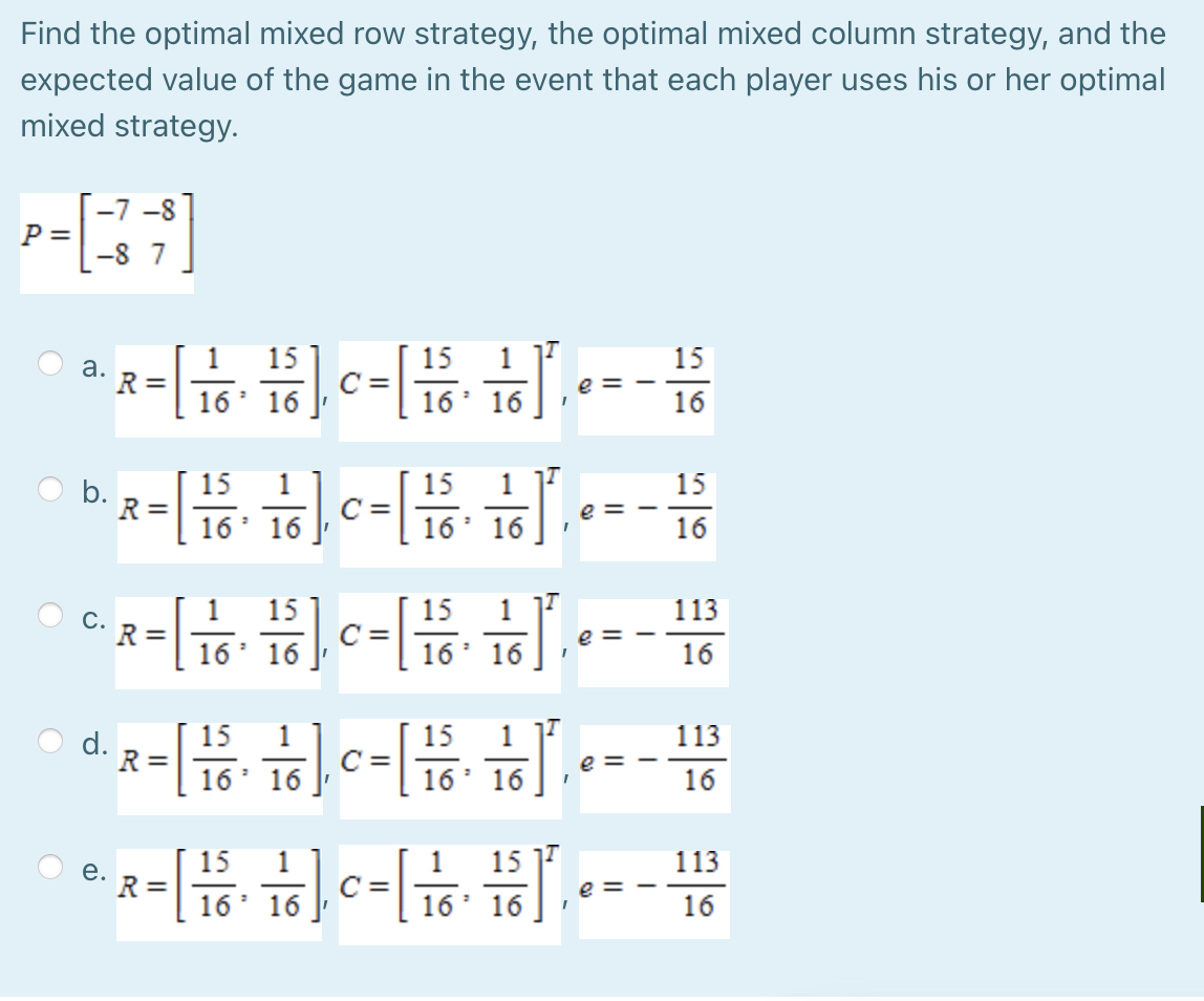 Find the optimal mixed row strategy, the optimal mixed column strategy, and the
expected value of the game in the event that each player uses his or her optimal
mixed strategy.
-7 -8
P =
-8 7
15
15
C =
16' 16
1
15
a.
R =
16' 16
e = -
16
15
R =
15
15
C =
16
e =
16
16' 16
16
15
C =
1
15
1
113
C.
R =
e =
16' 16 J
16' 16
16
15
R =
1
C =
16
15
1
113
e =
16
16
16
16
15
113
15
R =
16
1
C =
16
е.
e
16' 16
16
