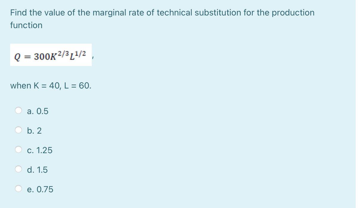 Find the value of the marginal rate of technical substitution for the production
function
Q = 300K²/³L?/2
%3D
when K = 40, L = 60.
а. О.5
b. 2
c. 1.25
d. 1.5
e. О.75
