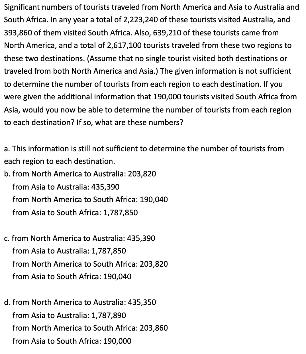 Significant numbers of tourists traveled from North America and Asia to Australia and
South Africa. In any year a total of 2,223,240 of these tourists visited Australia, and
393,860 of them visited South Africa. Also, 639,210 of these tourists came from
North America, and a total of 2,617,100 tourists traveled from these two regions to
these two destinations. (Assume that no single tourist visited both destinations or
traveled from both North America and Asia.) The given information is not sufficient
to determine the number of tourists from each region to each destination. If you
were given the additional information that 190,000 tourists visited South Africa from
Asia, would you now be able to determine the number of tourists from each region
to each destination? If so, what are these numbers?
a. This information is still not sufficient to determine the number of tourists from
each region to each destination.
b. from North America to Australia: 203,820
from Asia to Australia: 435,390
from North America to South Africa: 190,040
from Asia to South Africa: 1,787,850
c. from North America to Australia: 435,390
from Asia to Australia: 1,787,850
from North America to South Africa: 203,820
from Asia to South Africa: 190,040
d. from North America to Australia: 435,350
from Asia to Australia: 1,787,890
from North America to South Africa: 203,860
from Asia to South Africa: 190,000
