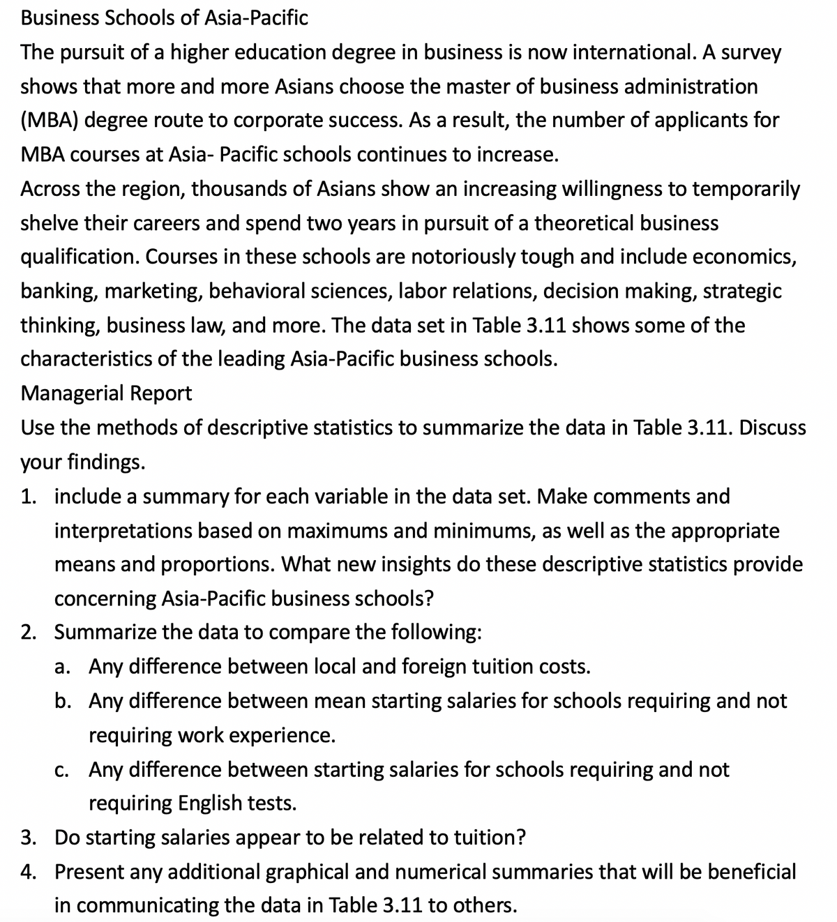 Business Schools of Asia-Pacific
The pursuit of a higher education degree in business is now international. A survey
shows that more and more Asians choose the master of business administration
(MBA) degree route to corporate success. As a result, the number of applicants for
MBA courses at Asia- Pacific schools continues to increase.
Across the region, thousands of Asians show an increasing willingness to temporarily
shelve their careers and spend two years in pursuit of a theoretical business
qualification. Courses in these schools are notoriously tough and include economics,
banking, marketing, behavioral sciences, labor relations, decision making, strategic
thinking, business law, and more. The data set in Table 3.11 shows some of the
characteristics of the leading Asia-Pacific business schools.
Managerial Report
Use the methods of descriptive statistics to summarize the data in Table 3.11. Discuss
your findings.
1. include a summary for each variable in the data set. Make comments and
interpretations based on maximums and minimums, as well as the appropriate
means and proportions. What new insights do these descriptive statistics provide
concerning Asia-Pacific business schools?
2. Summarize the data to compare the following:
a. Any difference between local and foreign tuition costs.
b. Any difference between mean starting salaries for schools requiring and not
requiring work experience.
c. Any difference between starting salaries for schools requiring and not
С.
requiring English tests.
3. Do starting salaries appear to be related to tuition?
4. Present any additional graphical and numerical summaries that will be beneficial
in communicating the data in Table 3.11 to others.
