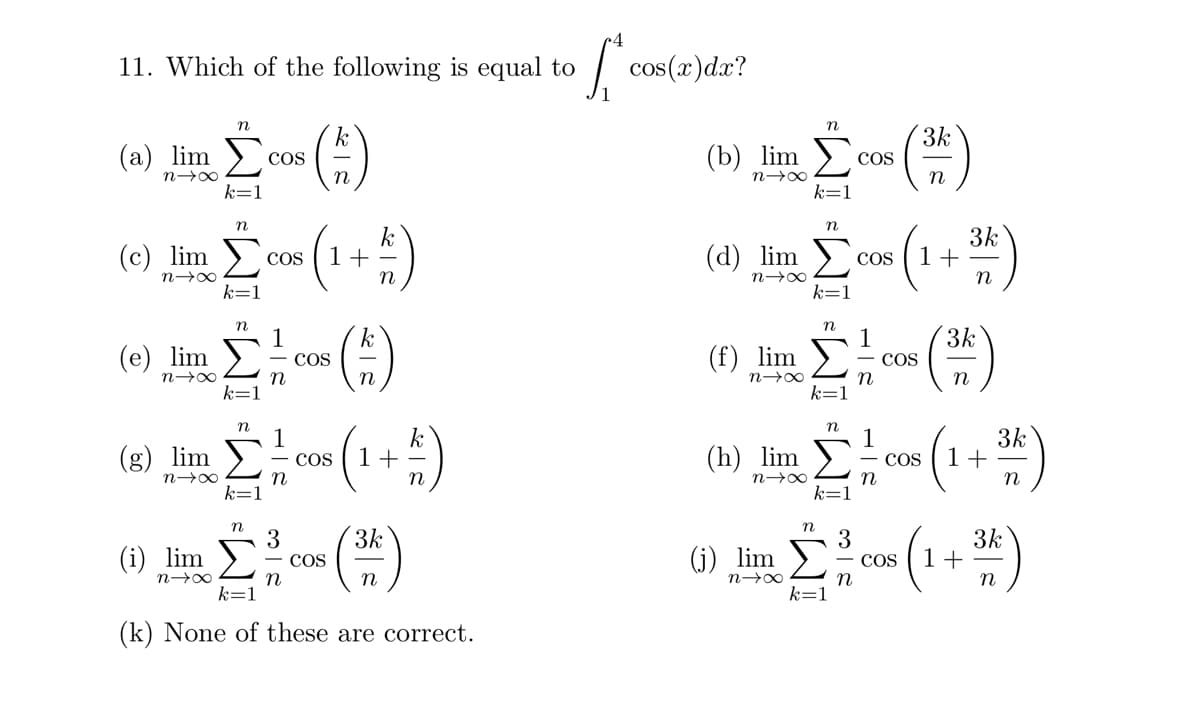 11. Which of the following is equal to
n
k
(3) lime (*)
Σ
n→∞
k=
(c) lim (1+1)
n→∞
n
(2) lim
n→∞
n
k
(e) lim - coe (1)
COS
n
(i) lim
n→∞
n
Σ
COS
n
n
3
n
COS
COS
(1+1)
3k
n
k=1
(k) None of these are correct.
S cos(x) dx?
n
(b) lim Σ
k=
n
3k
(d) Sim (1+²)
n→∞
k=1
COS
(h) lim Σ
n→∞
3k
(2)
COS
n
3k
(1) lim - coe (2)
COS
n→∞
n
n
1
3k
Σπύρου (143)
COS
n
n
3
(0) 100 (1+²)
lim
n
k=1
COS