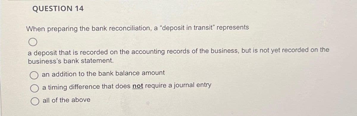 QUESTION 14
When preparing the bank reconciliation, a "deposit in transit" represents
a deposit that is recorded on the accounting records of the business, but is not yet recorded on the
business's bank statement.
an addition to the bank balance amount
a timing difference that does not require a journal entry
all of the above