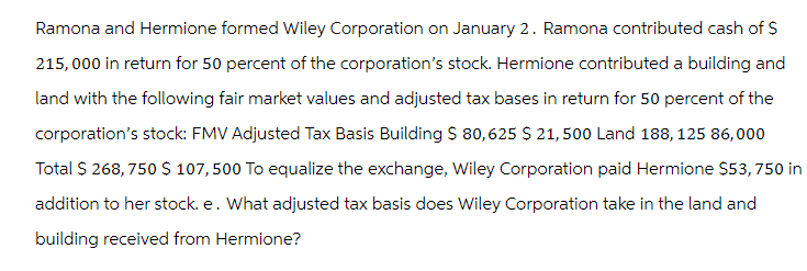 Ramona and Hermione formed Wiley Corporation on January 2. Ramona contributed cash of $
215,000 in return for 50 percent of the corporation's stock. Hermione contributed a building and
land with the following fair market values and adjusted tax bases in return for 50 percent of the
corporation's stock: FMV Adjusted Tax Basis Building $ 80,625 $ 21, 500 Land 188, 125 86,000
Total $ 268, 750 $ 107,500 To equalize the exchange, Wiley Corporation paid Hermione $53, 750 in
addition to her stock. e. What adjusted tax basis does Wiley Corporation take in the land and
building received from Hermione?