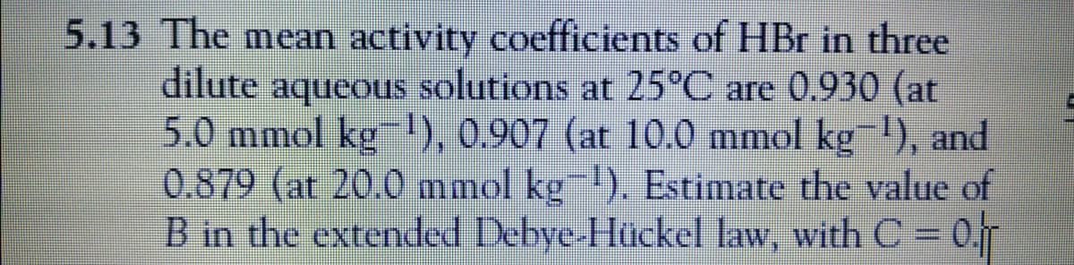 5.13 The mean activity coefficients of HBr in three
dilute aqueous solutions at 25°C are 0.930 (at
5.0 mmol kg ), 0.907 (at 10.0 mmol kg 1), and
0.879 (at 20.0 mmol kg). Estimate the value of
B in the extended Debye-Hückel law, with C = 0.
