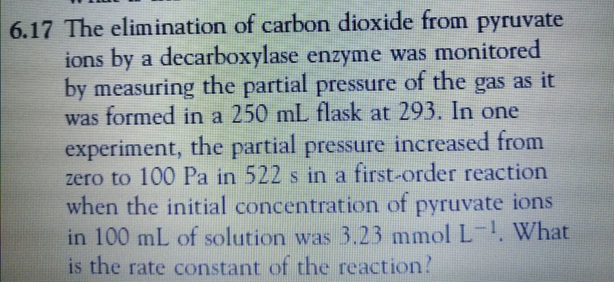 6.17 The elimination of carbon dioxide from pyruvate
ions by a decarboxylase enzyme was monitored
by measuring the partial pressure of the gas as it
was formed in a 250 mL flask at 293. In one
experiment, the partial pressure increased from
zero to 100 Pa in 522 s in a first-order reaction
when the initial concentration of pyruvate ions
in 100 mL of solution was 3.23 mmol L-, What
is the rate constant of the reaction!
