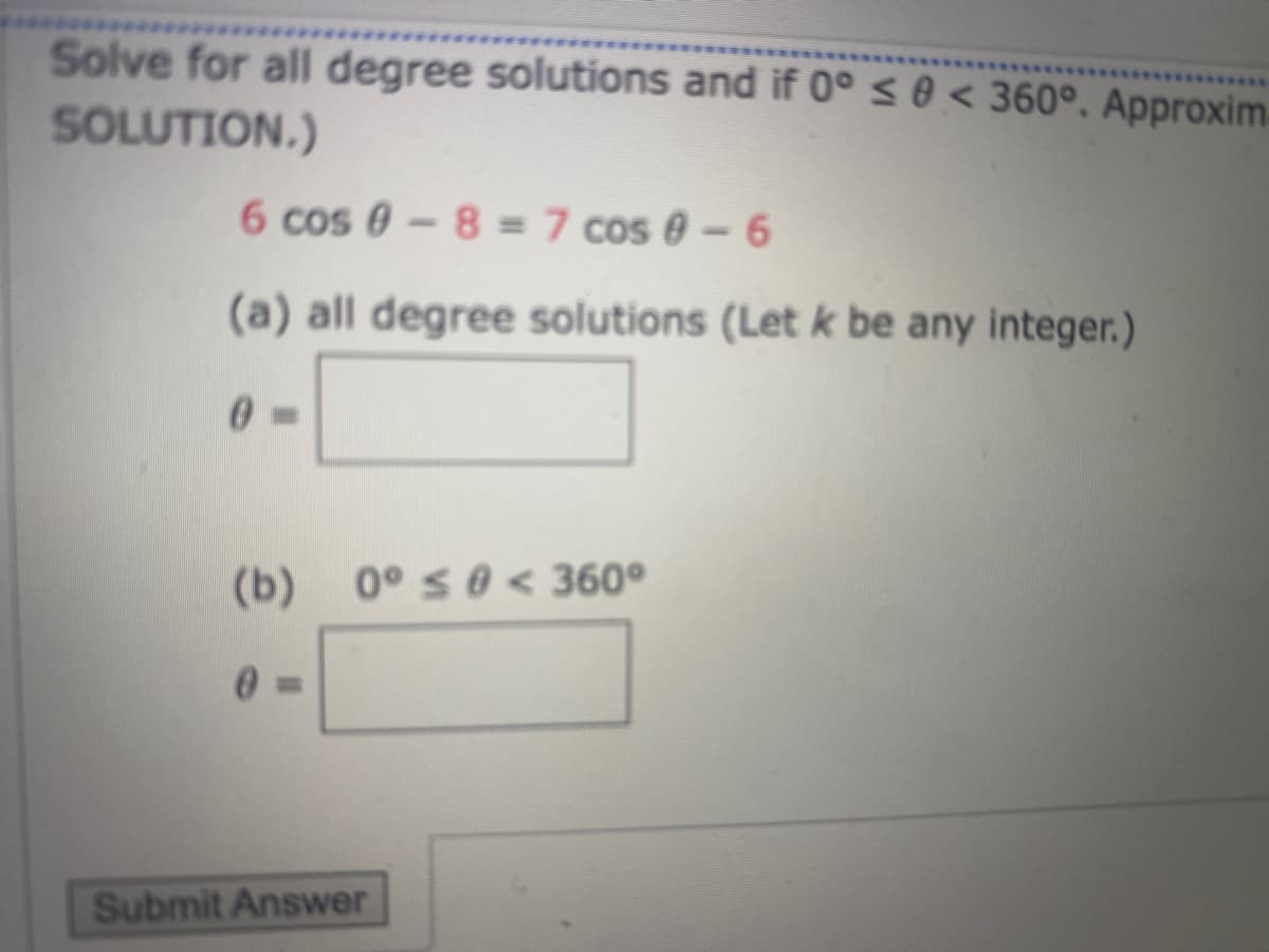 Solve for all degree solutions and if 0°s0 < 360°, Approxim
SOLUTION.)
6 cos 0-8 = 7 cos 0 - 6
(a) all degree solutions (Let k be any integer.)
(b) 0° s0< 360°
Submit Answer
