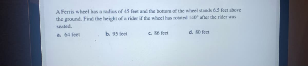 A Ferris wheel has a radius of 45 feet and the bottom of the wheel stands 6.5 feet above
the ground. Find the height of a rider if the wheel has rotated 140° after the rider was
seated.
a. 64 feet
b. 95 feet
c. 86 feet
d. 80 feet
