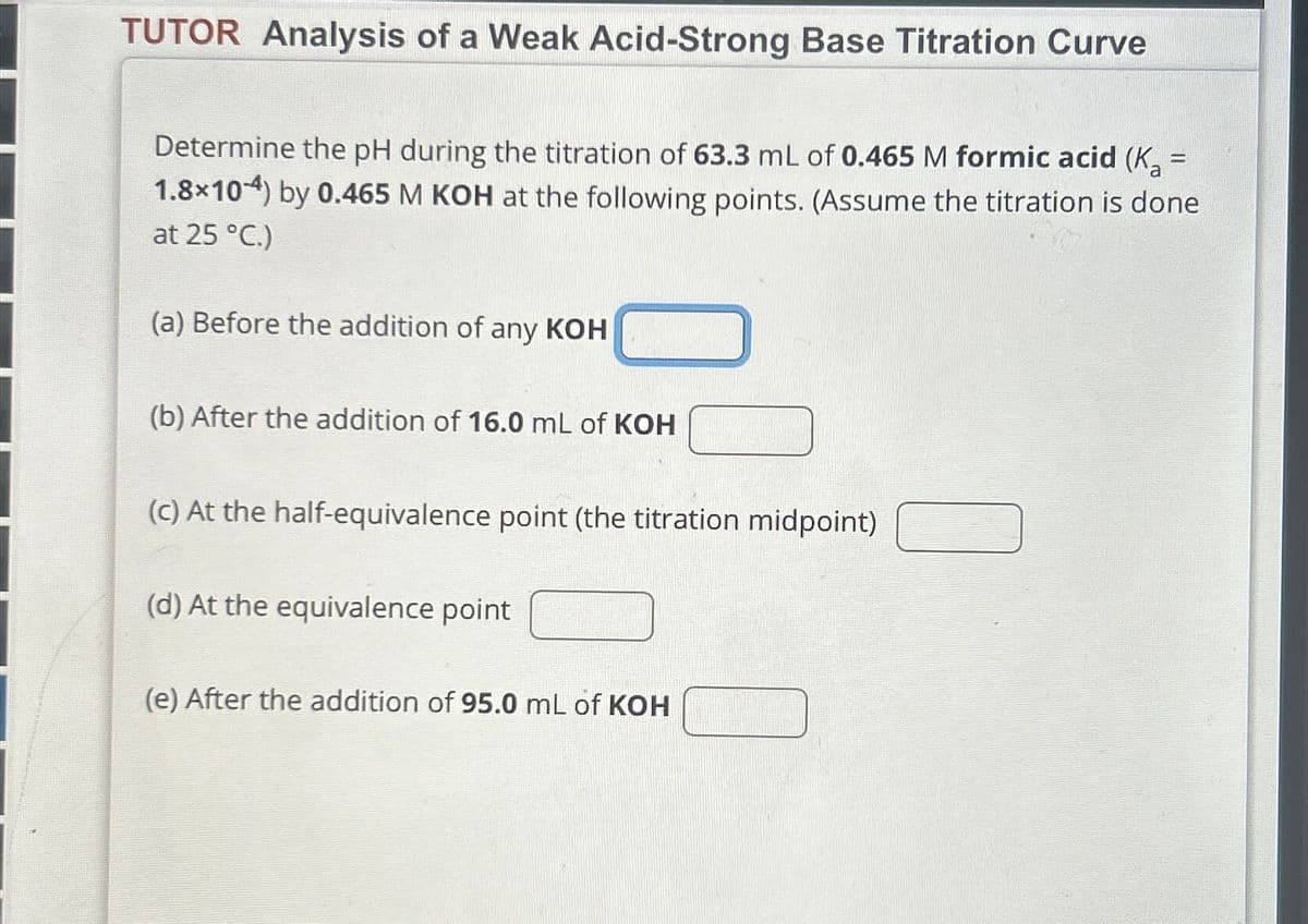 TUTOR Analysis of a Weak Acid-Strong Base Titration Curve
Determine the pH during the titration of 63.3 mL of 0.465 M formic acid (K₂ =
1.8×10) by 0.465 M KOH at the following points. (Assume the titration is done
at 25 °C.)
(a) Before the addition of any KOH
(b) After the addition of 16.0 mL of KOH
(c) At the half-equivalence point (the titration midpoint)
(d) At the equivalence point
(e) After the addition of 95.0 mL of KOH
