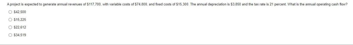 A project is expected to generate annual revenues of $117,700, with variable costs of $74,800, and fixed costs of $15,300. The annual depreciation is $3,850 and the tax rate is 21 percent. What is the annual operating cash flow?
O $42,500
O $15,225
O $22,612
O $34,519