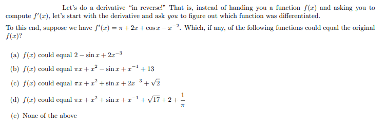 Let's do a derivative "in reverse!" That is, instead of handing you a function f(r) and asking you to
compute f'(r), let's start with the derivative and ask you to figure out which function was differentiated.
To this end, suppose we have f'(x) = 1 + 2x + cos r – a-2. Which, if any, of the following functions could equal the original
f(r)?
(a) f(r) could equal 2 – sin r + 2r-3
(b) f(x) could equal rz +x? – sin r +x
+ 13
(c) f(x) could equal nr + x + sin r + 2x
+ v?
(d) f(x) could equal nr +x? + sin z +x
+ VT7 +2+!
-1
(e) None of the above
