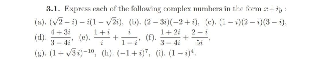 3.1. Express each of the following complex numbers in the form x+iy:
(a). (V2 – i) – i(1 – v2i), (b). (2 – 3i)(-2+i), (c). (1 – i)(2 – i)(3 – i),
4+ 3i
(d).
3 – 4i
1+i
i
1+ 2i
2 – i
(e). + ().-4i* 5i
3 - 4i
(g). (1+ v3i)-10, (h). (-1+i)", (i). (1 – i)^.
