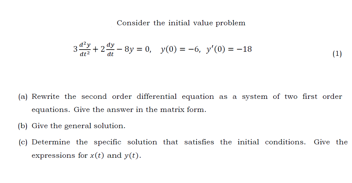 Consider the initial value problem
dy
3.
dt2
+ 2- 8y = 0, y(0) = -6, y'(0) = -18
(1)
dt
(a) Rewrite the second order differential equation as a system of two first order
equations. Give the answer in the matrix form.
(b) Give the general solution.
(c) Determine the specific solution that satisfies the initial conditions.
Give the
expressions for x(t) and y(t).
