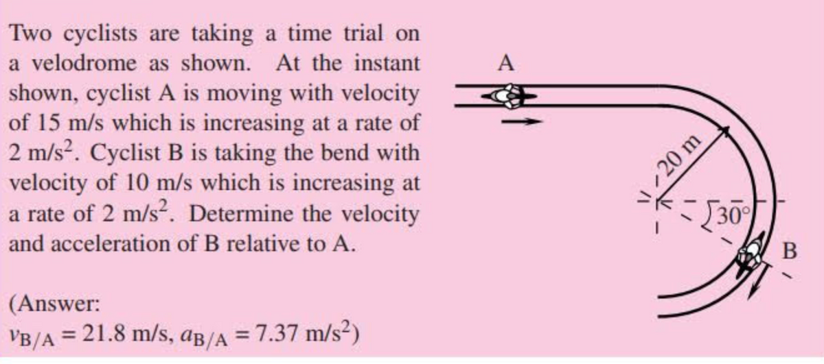 Two cyclists are taking a time trial on
a velodrome as shown. At the instant
A
shown, cyclist A is moving with velocity
of 15 m/s which is increasing at a rate of
2 m/s?. Cyclist B is taking the bend with
velocity of 10 m/s which is increasing at
a rate of 2 m/s². Determine the velocity
30
and acceleration of B relative to A.
В
(Answer:
VB/A = 21.8 m/s, aß/A
= 7.37 m/s²)
20 m
