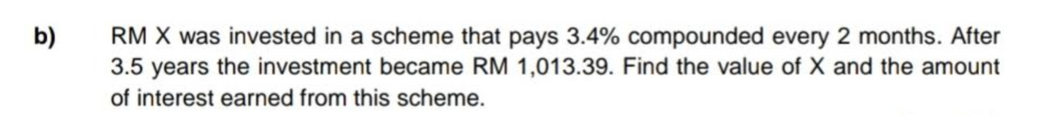 b)
RM X was invested in a scheme that pays 3.4% compounded every 2 months. After
3.5 years the investment became RM 1,013.39. Find the value of X and the amount
of interest earned from this scheme.
