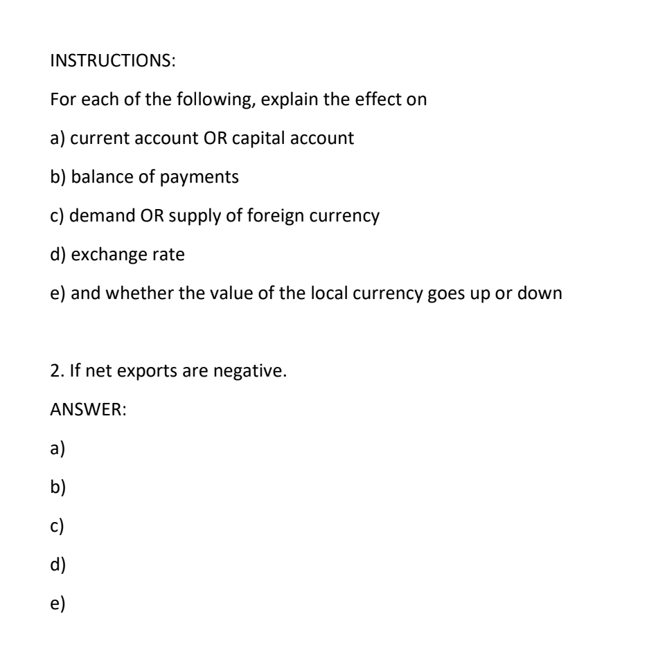 INSTRUCTIONS:
For each of the following, explain the effect on
a) current account OR capital account
b) balance of payments
c) demand OR supply of foreign currency
d) exchange rate
e) and whether the value of the local currency goes up or down
2. If net exports are negative.
ANSWER:
a)
b)
c)
d)
e)

