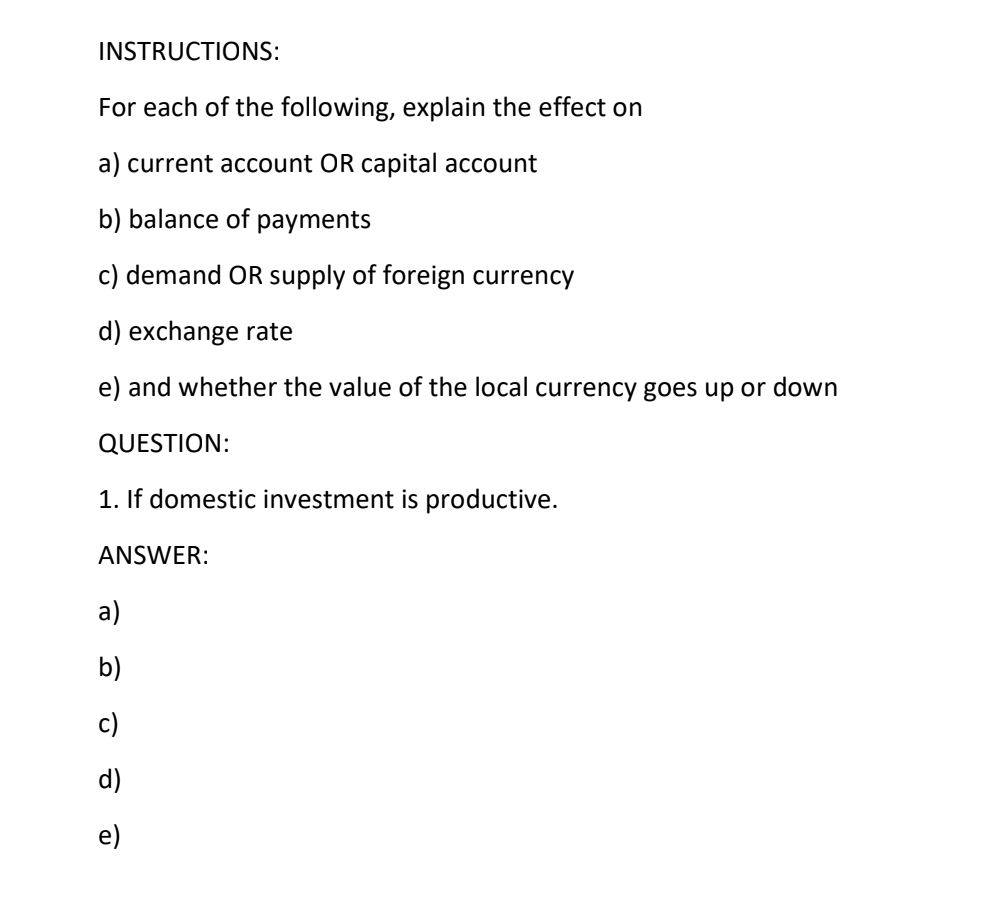 INSTRUCTIONS:
For each of the following, explain the effect on
a) current account OR capital account
b) balance of payments
c) demand OR supply of foreign currency
d) exchange rate
e) and whether the value of the local currency goes up or down
QUESTION:
1. If domestic investment is productive.
ANSWER:
a)
b)
c)
d)
e)
