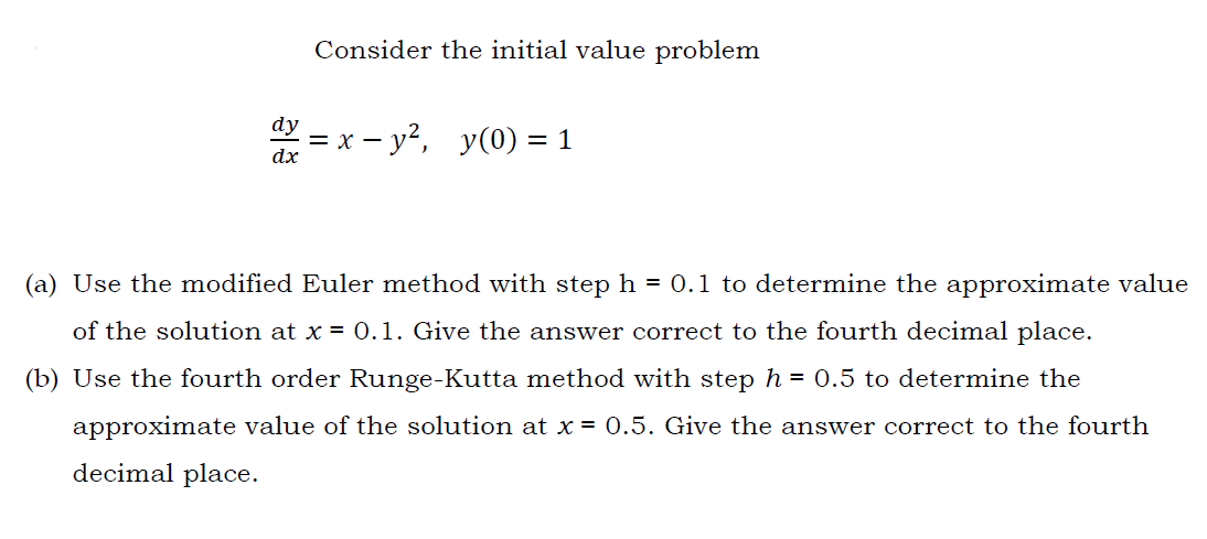 Consider the initial value problem
dy
%3D х — у?, у(0) %3D 1
dx
(a) Use the modified Euler method with step h = 0.1 to determine the approximate value
of the solution at x = 0.1. Give the answer correct to the fourth decimal place.
(b) Use the fourth order Runge-Kutta method with step h = 0.5 to determine the
approximate value of the solution at x = 0.5. Give the answer correct to the fourth
decimal place.
