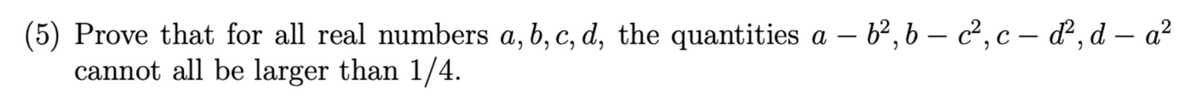 (5) Prove that for all real numbers a, b, c, d, the quantities a – b², 6 – c², c – ď², d – a²
cannot all be larger than 1/4.
-
