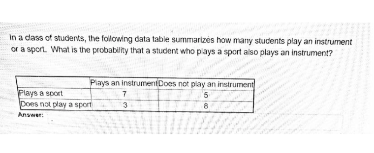 In a class of students, the following data table summarizés how many students play an instrument
or a sport. What is the probability that a student who plays a sport also plays an instrument?
Plays an instrumentDoes not play an instrument
Plays a sport
Does not play a sport
7
5
3
8.
Answer:
