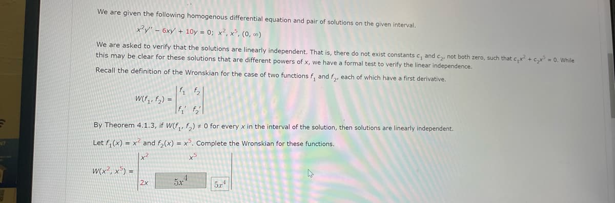 N?
We are given the following homogenous differential equation and pair of solutions on the given interval.
x²y" - 6xy' +10y = 0; x², x5, (0,00)
We are asked to verify that the solutions are linearly independent. That is, there do not exist constants c₁ and c₂, not both zero, such that c₁x² + ₂x³ = 0. While
this may be clear for these solutions that are different powers of x, we have a formal test to verify the linear independence.
Recall the definition of the Wronskian for the case of two functions f, and f₂, each of which have a first derivative.
W(f₁, f₂) =
W(x², x5)=
By Theorem 4.1.3, if W(f₁, f₂) = 0 for every x in the interval of the solution, then solutions are linearly independent.
Let f₁(x) = x² and f₂(x) = x³. Complete the Wronskian for these functions.
f₁ f₂
2x
5x4
5.4