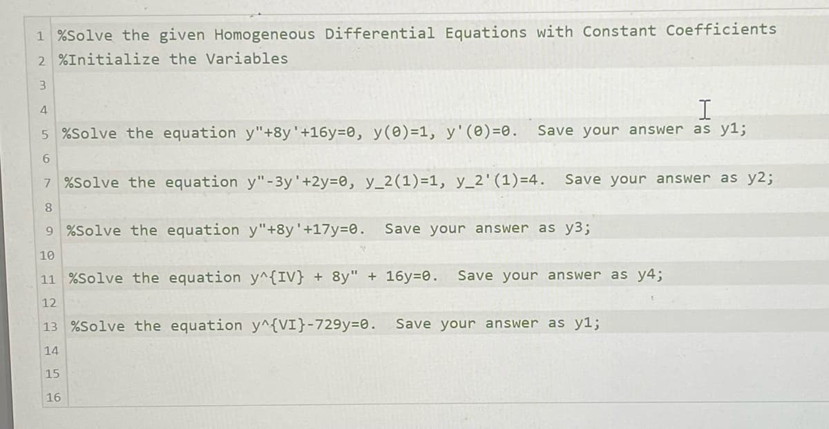 1 %Solve the given Homogeneous Differential Equations with Constant Coefficients
2 %Initialize the Variables
3
4
I
5 %Solve the equation y"+8y' +16y=0, y(0)=1, y' (0)=0. Save your answer as y1;
6789 BAG
7 %Solve the equation y"-3y' +2y=0, y_2 (1) =1, y_2' (1)=4. Save your answer as y2;
9 %Solve the equation y"+8y'+17y=0. Save your answer as y3;
10
11 %Solve the equation y^{IV} + 8y" + 16y=0. Save your answer as y4;
12
13 %Solve the equation y^{VI}-729y=0. Save your answer as y1;
14
15
16