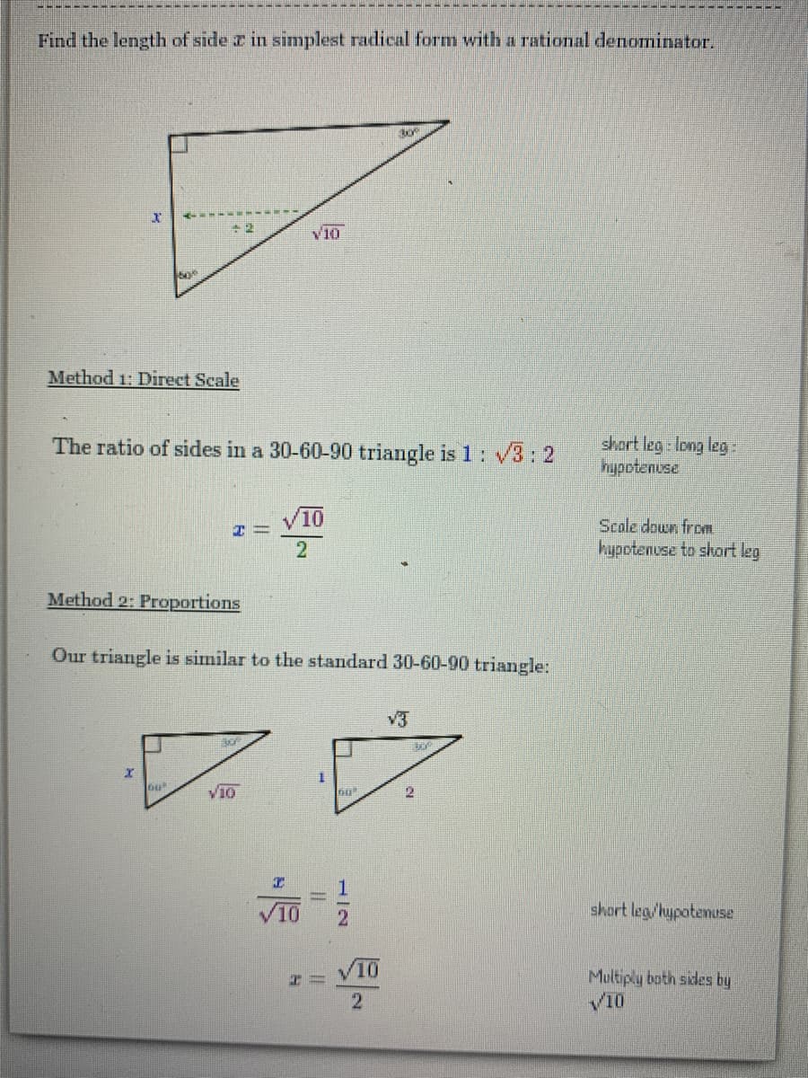 Find the length of side z in simplest radical form with a rational denominatar.
V10
Method 1: Direct Scale
The ratio of sides in a 30-60-90 triangle is 1: V3: 2
short leg long leg-
hypotenuse
Scole down from
hupotenese to short leg
2.
Method 2: Proportions
Our triangle is similar to the standard 30-60-90 triangle:
3
V10
10
short leg/hypotenuse
Multiply both sides by
V10
