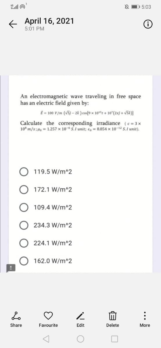 alll O
5:03
E April 16, 2021
5:01 PM
An electromagnetic wave traveling in free space
has an electric field given by:
Ē = 100 V/m (v5j – 2k ) cos[9 × 1015t + 10°(2xj + v5k)|
Calculate the corresponding irradiance (c= 3x
10" m/s;µo = 1.257 × 10-6 S.I unit; €, = 8.854 × 10-12 S.I unit).
O 119.5 W/m^2
172.1 W/m^2
109.4 W/m^2
234.3 W/m^2
224.1 W/m^2
162.0 W/m^2
Share
Favourite
Edit
Delete
More
