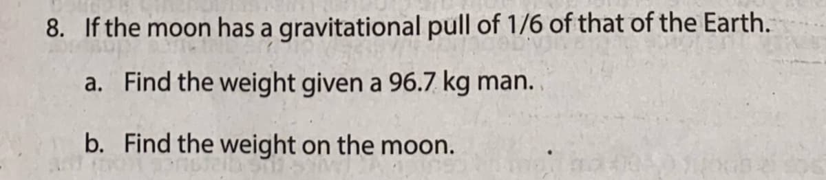 8. If the moon has a gravitational pull of 1/6 of that of the Earth.
a. Find the weight given a 96.7 kg man.
b. Find the weight on the moon.
