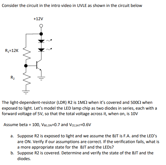 Consider the circuit in the intro video in UVLE as shown in the circuit below
+12V
R3=12K
R2
The light-dependent-resistor (LDR) R2 is 1MQ when it's covered and 5002 when
exposed to light. Let's model the LED lamp chip as two diodes in series, each with a
forward voltage of 5V, so that the total voltage across it, when on, is 10V
Assume beta = 100, VBe,On=0.7 and VCE,SAT=0.6V
a. Suppose R2 is exposed to light and we assume the BJT is F.A. and the LED's
are ON. Verify if our assumptions are correct. If the verification fails, what is
a more appropriate state for the BJT and the LEDS?
b. Suppose R2 is covered. Determine and verify the state of the BJT and the
diodes.
