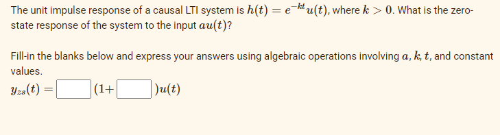 The unit impulse response of a causal LTI system is h(t) = e u(t), where k > 0. What is the zero-
state response of the system to the input au(t)?
Fill-in the blanks below and express your answers using algebraic operations involving a, k, t, and constant
values.
Yzs(t)
(1+
Ju(t)
